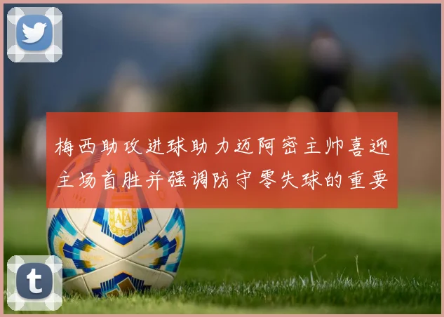梅西助攻进球助力迈阿密主帅喜迎主场首胜并强调防守零失球的重要性