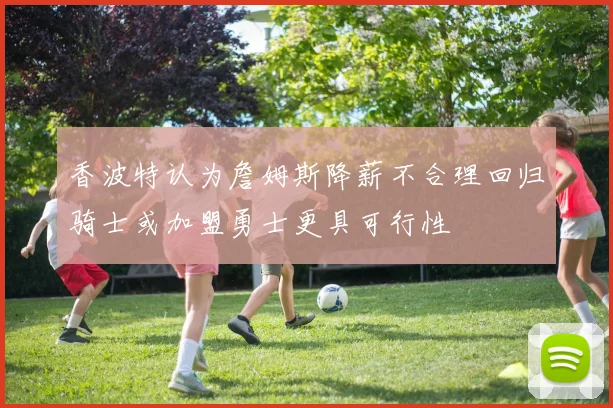 香波特认为詹姆斯降薪不合理回归骑士或加盟勇士更具可行性