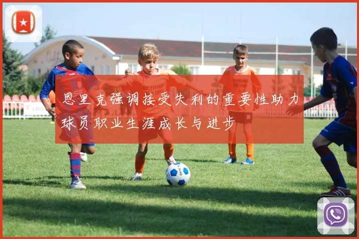 恩里克强调接受失利的重要性助力球员职业生涯成长与进步