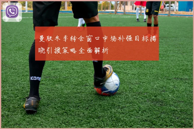曼联冬季转会窗口中场补强目标揭晓引援策略全面解析